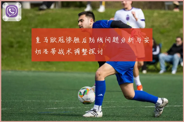 皇马欧冠惨胜后防线问题分析与安切洛蒂战术调整探讨