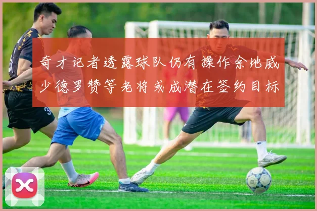 奇才记者透露球队仍有操作余地威少德罗赞等老将或成潜在签约目标