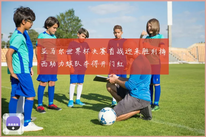 亚马尔世界杯决赛首战迎来胜利梅西助力球队夺得开门红