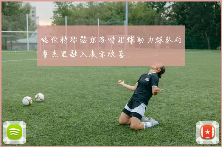 略伦特称瑟尔洛特进球助力球队对鲁杰里融入表示欣喜